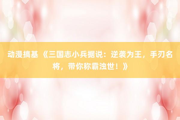 动漫搞基 《三国志小兵据说：逆袭为王，手刃名将，带你称霸浊世！》