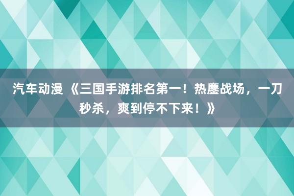 汽车动漫 《三国手游排名第一！热鏖战场，一刀秒杀，爽到停不下来！》