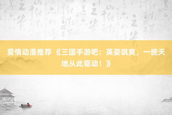 爱情动漫推荐 《三国手游吧：英姿飒爽，一统天地从此驱动！》