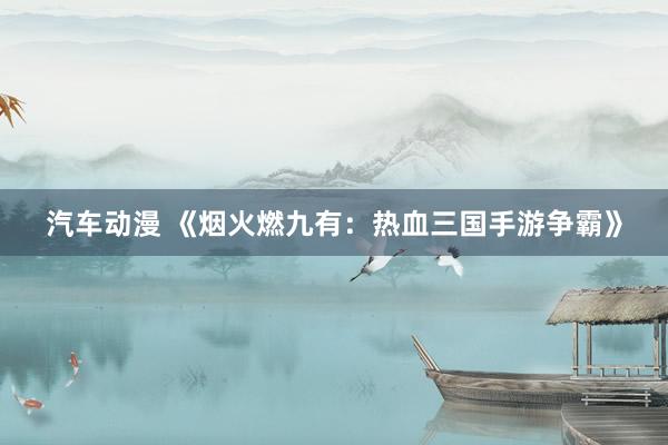 汽车动漫 《烟火燃九有：热血三国手游争霸》