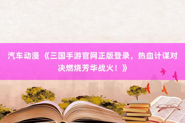 汽车动漫 《三国手游官网正版登录，热血计谋对决燃烧芳华战火！》