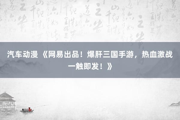 汽车动漫 《网易出品！爆肝三国手游，热血激战一触即发！》