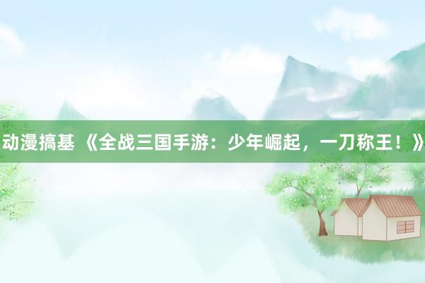 动漫搞基 《全战三国手游：少年崛起，一刀称王！》