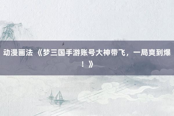 动漫画法 《梦三国手游账号大神带飞，一局爽到爆！》