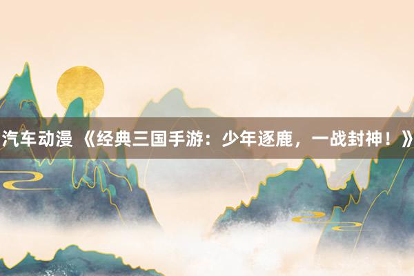 汽车动漫 《经典三国手游：少年逐鹿，一战封神！》