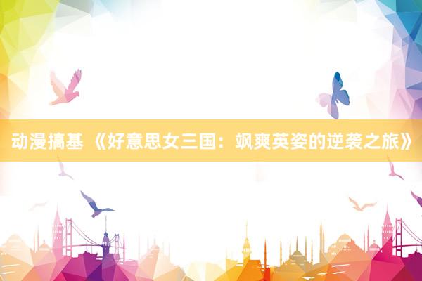 动漫搞基 《好意思女三国：飒爽英姿的逆袭之旅》