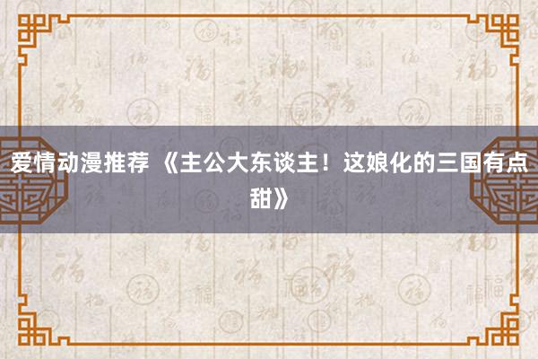 爱情动漫推荐 《主公大东谈主！这娘化的三国有点甜》