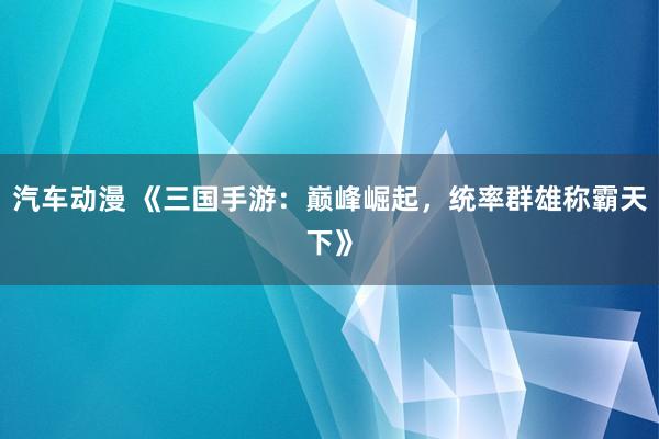 汽车动漫 《三国手游：巅峰崛起，统率群雄称霸天下》