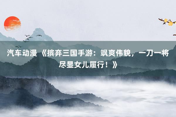 汽车动漫 《摈弃三国手游：飒爽伟貌，一刀一将尽显女儿履行！》