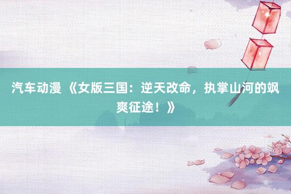 汽车动漫 《女版三国：逆天改命，执掌山河的飒爽征途！》