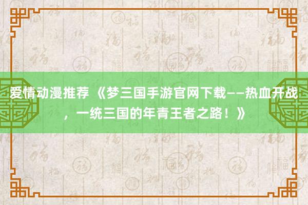爱情动漫推荐 《梦三国手游官网下载——热血开战，一统三国的年青王者之路！》