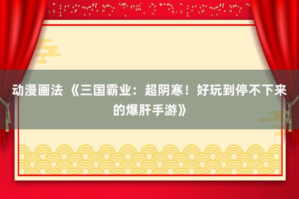 动漫画法 《三国霸业：超阴寒！好玩到停不下来的爆肝手游》
