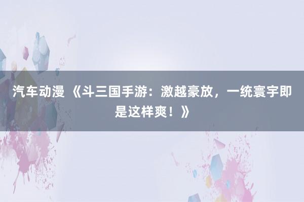 汽车动漫 《斗三国手游：激越豪放，一统寰宇即是这样爽！》