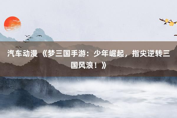 汽车动漫 《梦三国手游：少年崛起，指尖逆转三国风浪！》