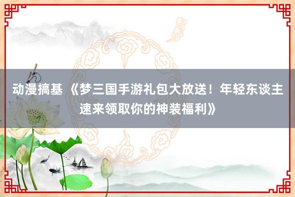 动漫搞基 《梦三国手游礼包大放送！年轻东谈主速来领取你的神装福利》
