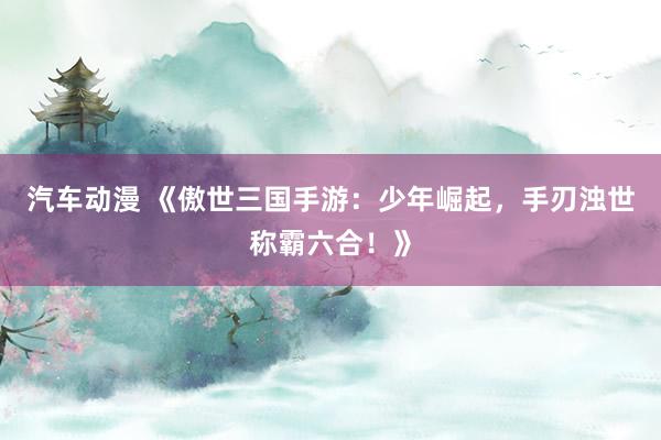 汽车动漫 《傲世三国手游：少年崛起，手刃浊世称霸六合！》