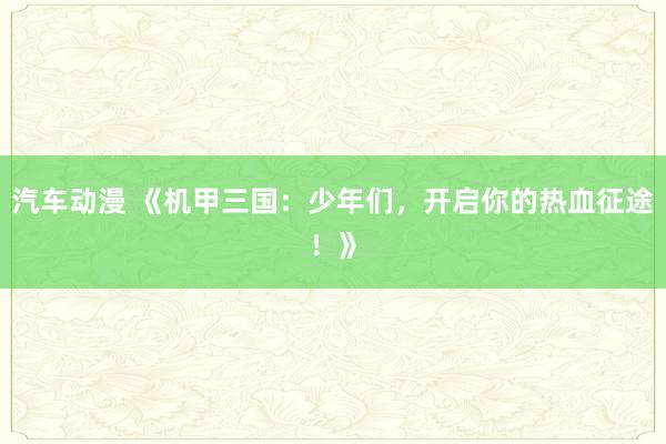 汽车动漫 《机甲三国：少年们，开启你的热血征途！》