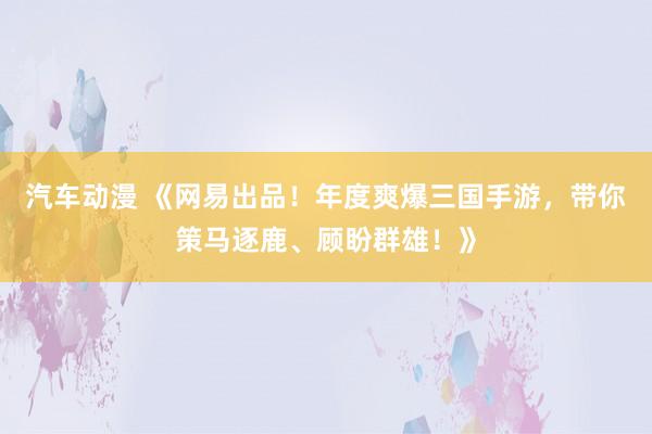 汽车动漫 《网易出品！年度爽爆三国手游，带你策马逐鹿、顾盼群雄！》