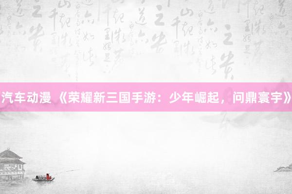 汽车动漫 《荣耀新三国手游：少年崛起，问鼎寰宇》