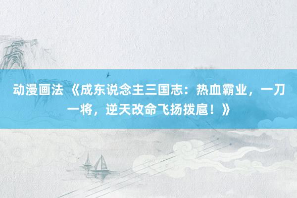 动漫画法 《成东说念主三国志：热血霸业，一刀一将，逆天改命飞扬拨扈！》