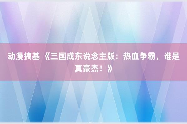 动漫搞基 《三国成东说念主版：热血争霸，谁是真豪杰！》