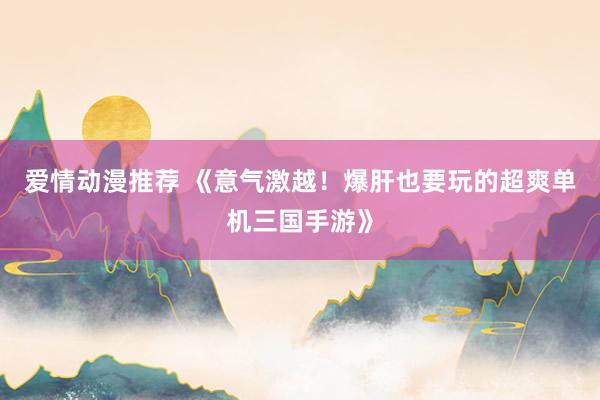 爱情动漫推荐 《意气激越！爆肝也要玩的超爽单机三国手游》
