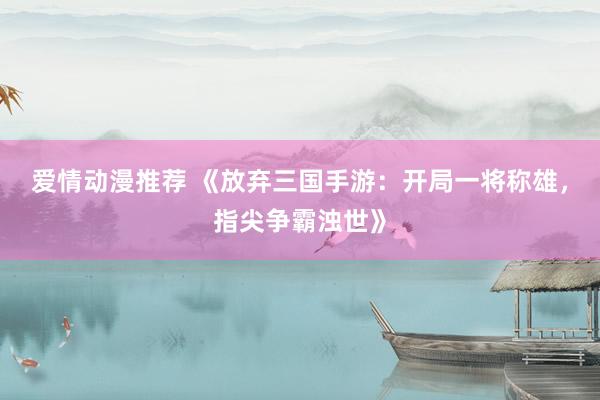 爱情动漫推荐 《放弃三国手游：开局一将称雄，指尖争霸浊世》