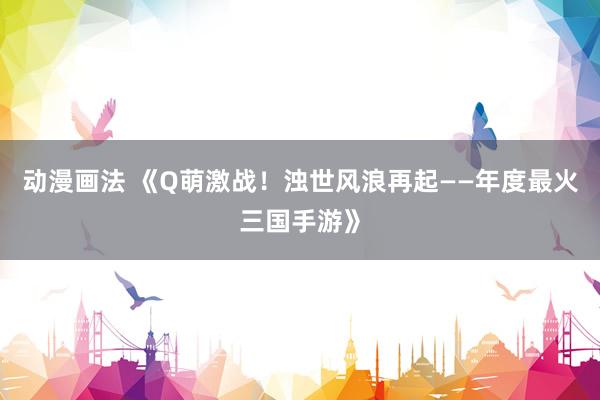 动漫画法 《Q萌激战！浊世风浪再起——年度最火三国手游》