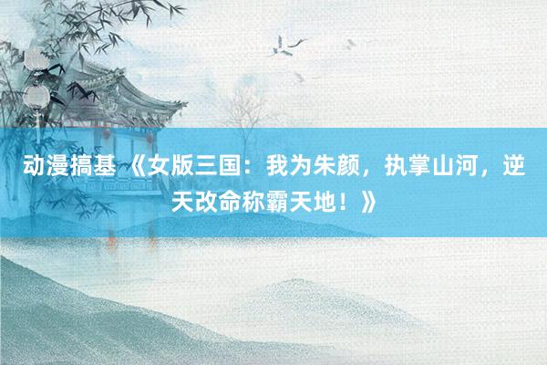 动漫搞基 《女版三国：我为朱颜，执掌山河，逆天改命称霸天地！》