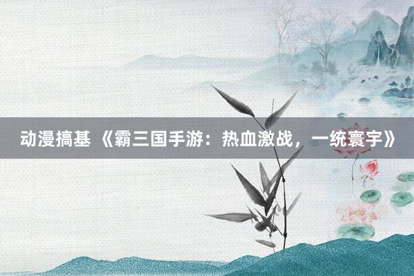 动漫搞基 《霸三国手游：热血激战，一统寰宇》