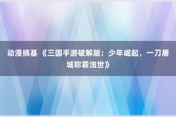 动漫搞基 《三国手游破解版：少年崛起，一刀屠城称霸浊世》
