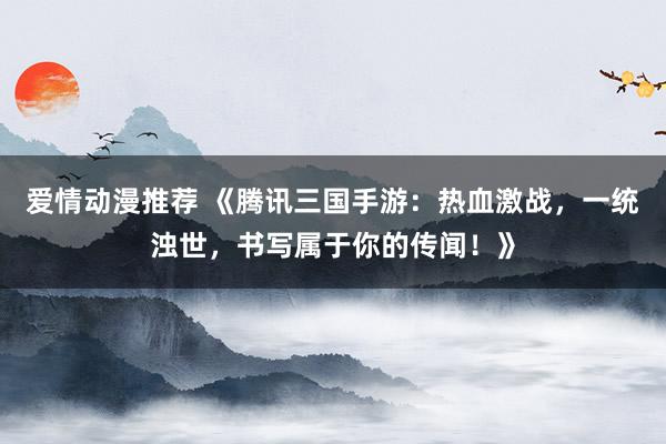爱情动漫推荐 《腾讯三国手游：热血激战，一统浊世，书写属于你的传闻！》