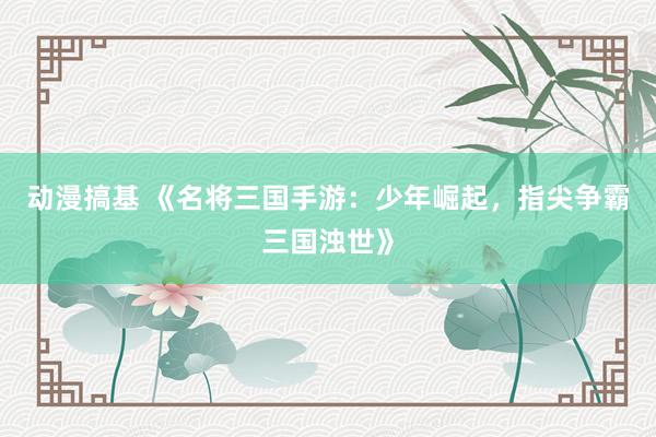 动漫搞基 《名将三国手游：少年崛起，指尖争霸三国浊世》