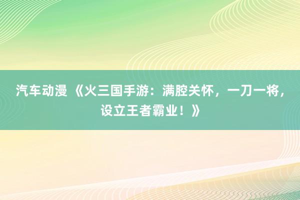汽车动漫 《火三国手游：满腔关怀，一刀一将，设立王者霸业！》
