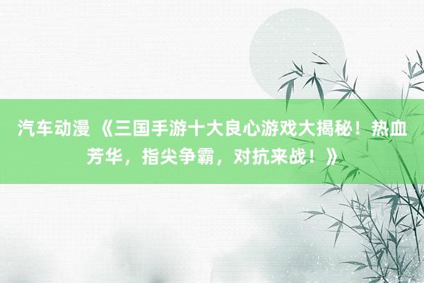 汽车动漫 《三国手游十大良心游戏大揭秘！热血芳华，指尖争霸，对抗来战！》
