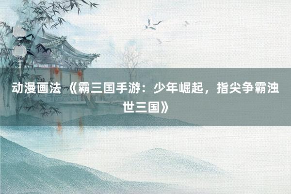 动漫画法 《霸三国手游：少年崛起，指尖争霸浊世三国》