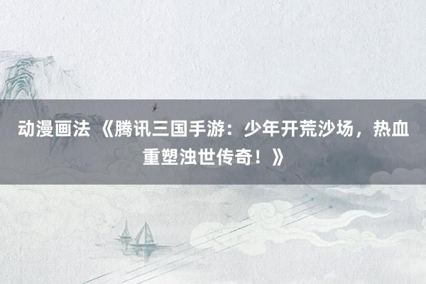 动漫画法 《腾讯三国手游：少年开荒沙场，热血重塑浊世传奇！》