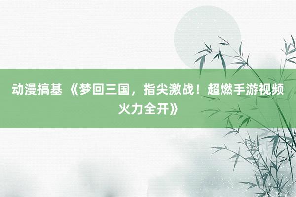 动漫搞基 《梦回三国，指尖激战！超燃手游视频火力全开》