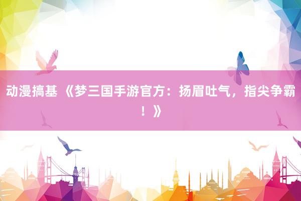 动漫搞基 《梦三国手游官方：扬眉吐气，指尖争霸！》