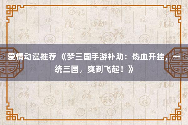 爱情动漫推荐 《梦三国手游补助：热血开挂，一统三国，爽到飞起！》
