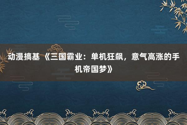 动漫搞基 《三国霸业：单机狂飙，意气高涨的手机帝国梦》