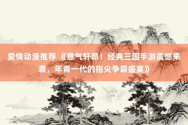 爱情动漫推荐 《意气轩昂！经典三国手游震憾来袭，年青一代的指尖争霸盛宴》