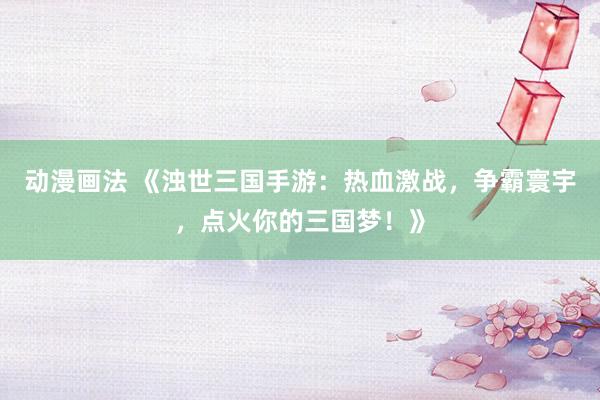 动漫画法 《浊世三国手游：热血激战，争霸寰宇，点火你的三国梦！》