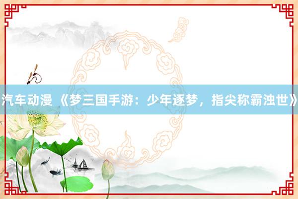 汽车动漫 《梦三国手游：少年逐梦，指尖称霸浊世》