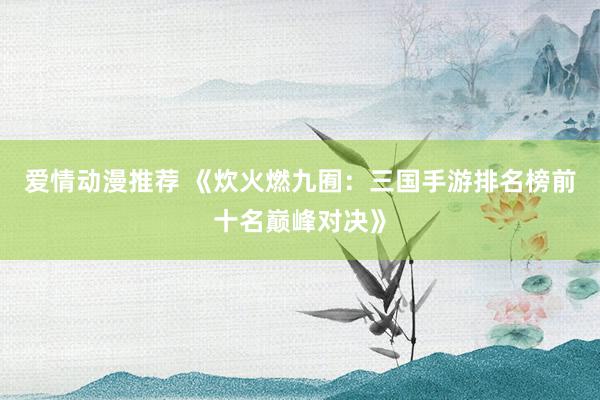 爱情动漫推荐 《炊火燃九囿：三国手游排名榜前十名巅峰对决》