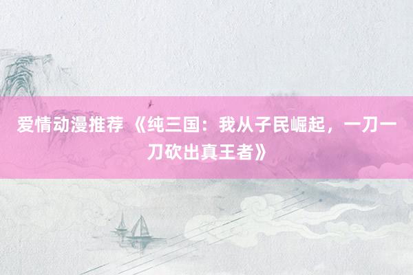 爱情动漫推荐 《纯三国：我从子民崛起，一刀一刀砍出真王者》