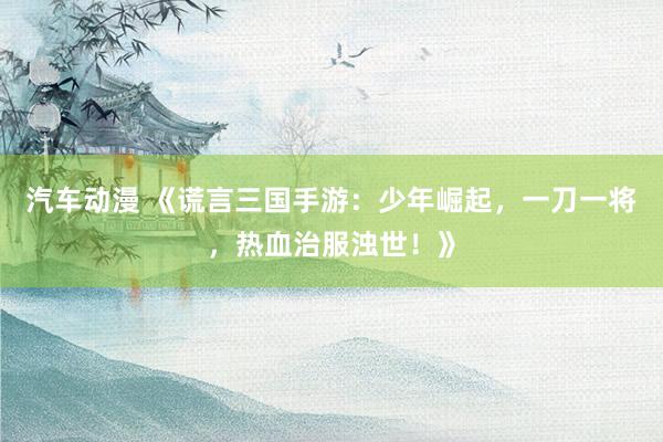 汽车动漫 《谎言三国手游：少年崛起，一刀一将，热血治服浊世！》