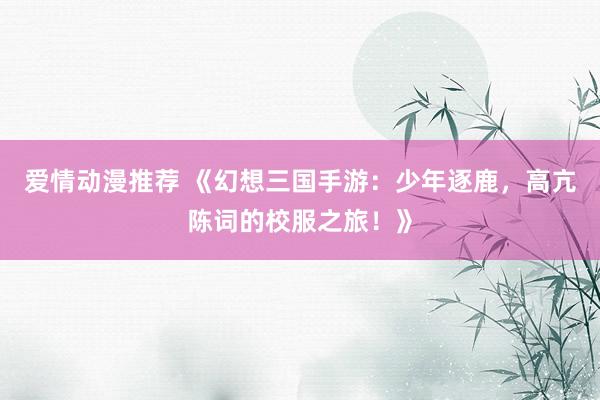 爱情动漫推荐 《幻想三国手游：少年逐鹿，高亢陈词的校服之旅！》