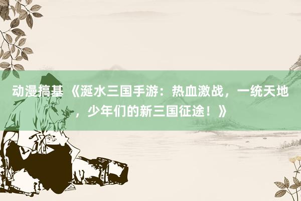 动漫搞基 《涎水三国手游：热血激战，一统天地，少年们的新三国征途！》
