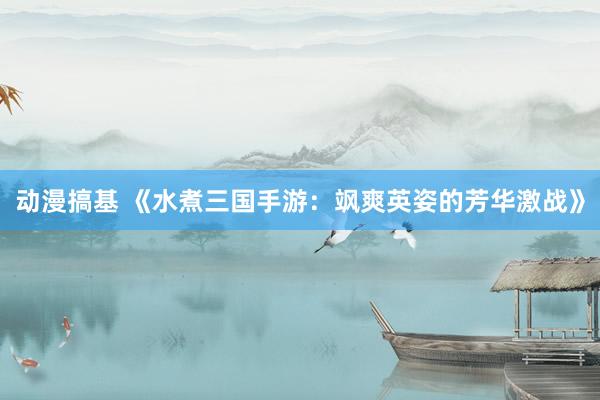 动漫搞基 《水煮三国手游：飒爽英姿的芳华激战》